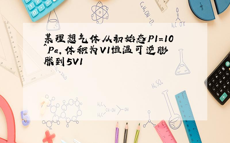 某理想气体从初始态P1=10^Pa,体积为V1恒温可逆膨胀到5V1