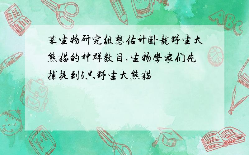 某生物研究组想估计卧龙野生大熊猫的种群数目,生物学家们先捕捉到5只野生大熊猫