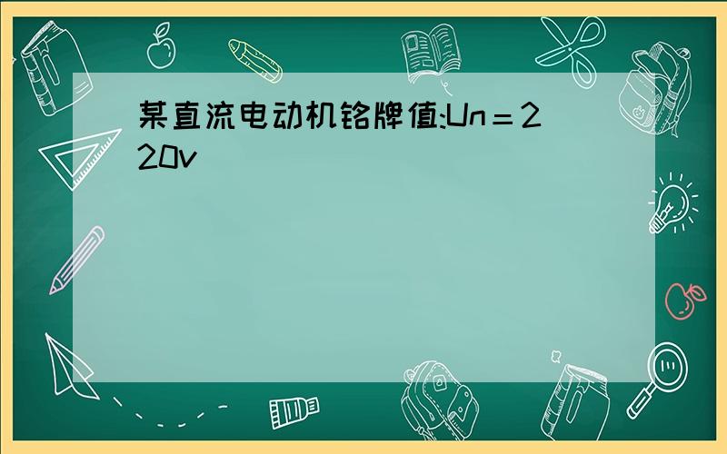 某直流电动机铭牌值:Un＝220v