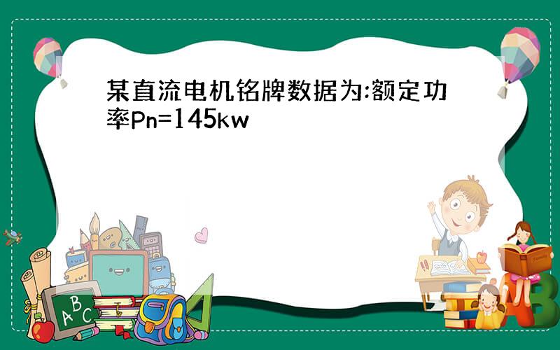 某直流电机铭牌数据为:额定功率Pn=145kw