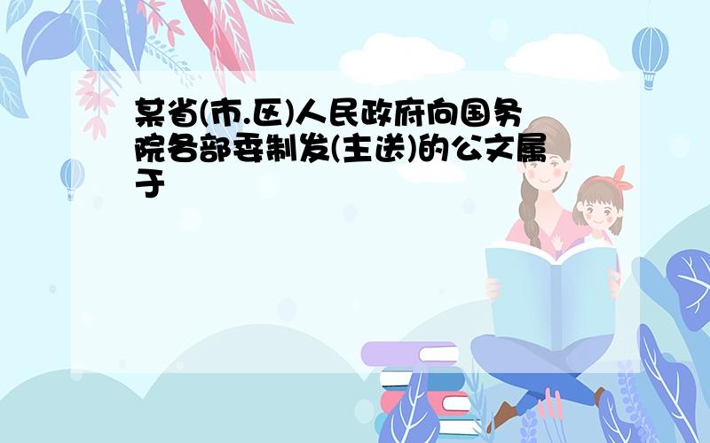 某省(市.区)人民政府向国务院各部委制发(主送)的公文属于