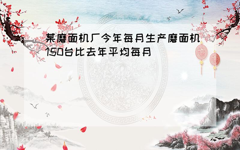 某磨面机厂今年每月生产磨面机150台比去年平均每月