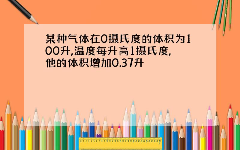 某种气体在0摄氏度的体积为100升,温度每升高1摄氏度,他的体积增加0.37升