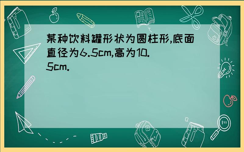 某种饮料罐形状为圆柱形,底面直径为6.5cm,高为10.5cm.