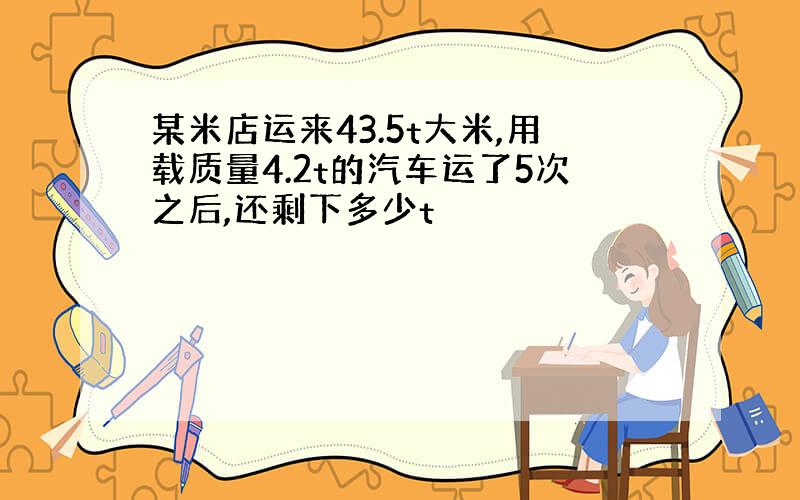 某米店运来43.5t大米,用载质量4.2t的汽车运了5次之后,还剩下多少t