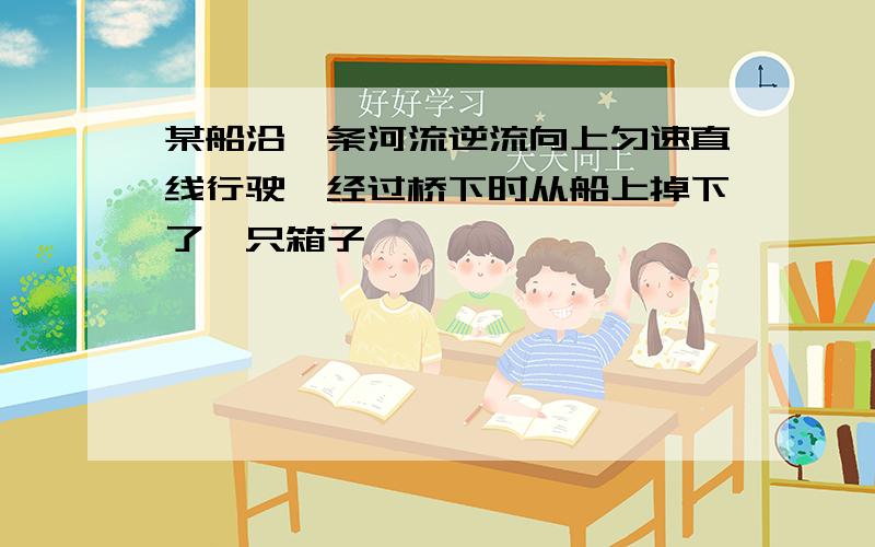 某船沿一条河流逆流向上匀速直线行驶,经过桥下时从船上掉下了一只箱子