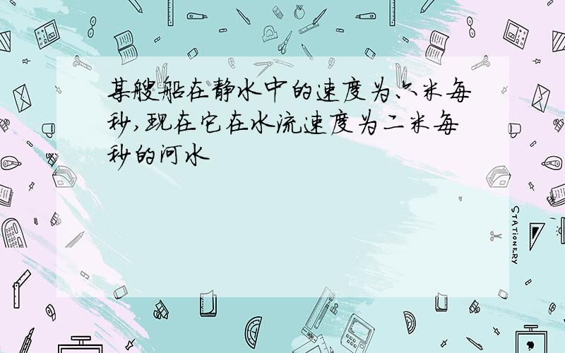 某艘船在静水中的速度为六米每秒,现在它在水流速度为二米每秒的河水