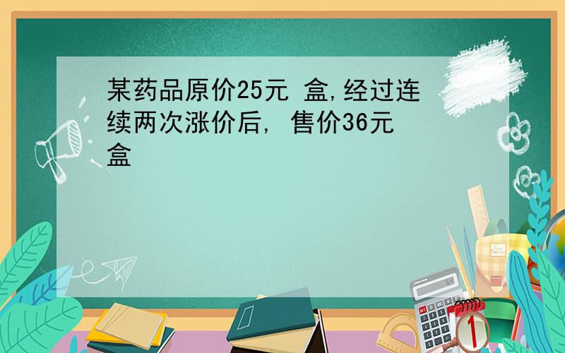 某药品原价25元 盒,经过连续两次涨价后, 售价36元 盒