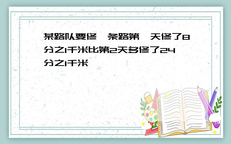 某路队要修一条路第一天修了8分之1千米比第2天多修了24分之1千米