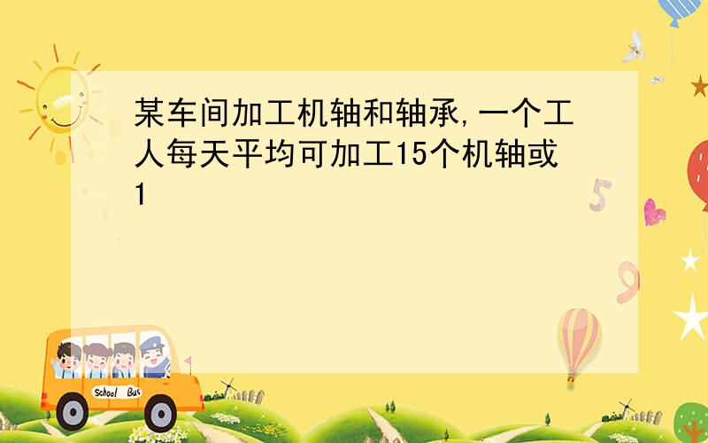 某车间加工机轴和轴承,一个工人每天平均可加工15个机轴或1