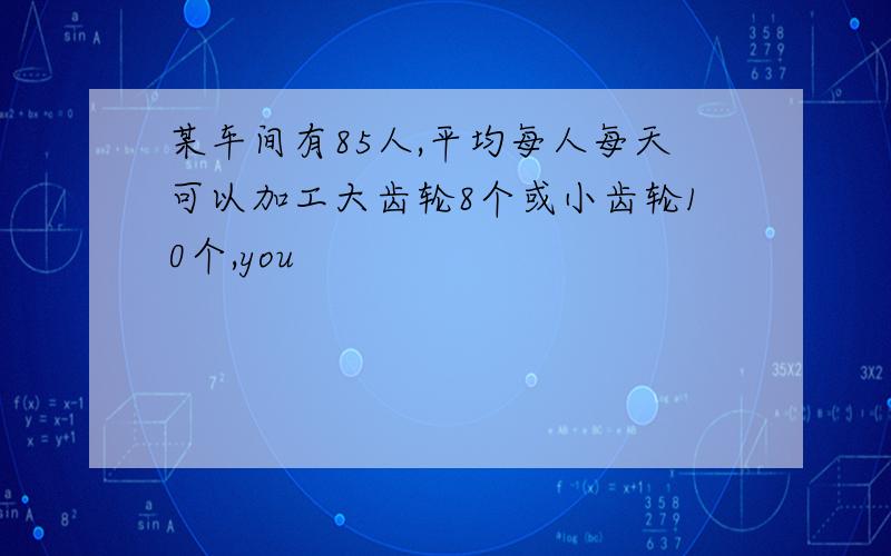 某车间有85人,平均每人每天可以加工大齿轮8个或小齿轮10个,you