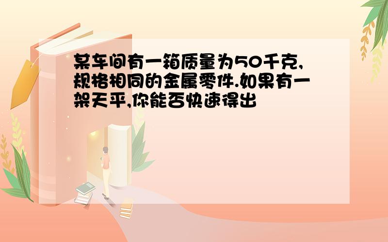 某车间有一箱质量为50千克,规格相同的金属零件.如果有一架天平,你能否快速得出