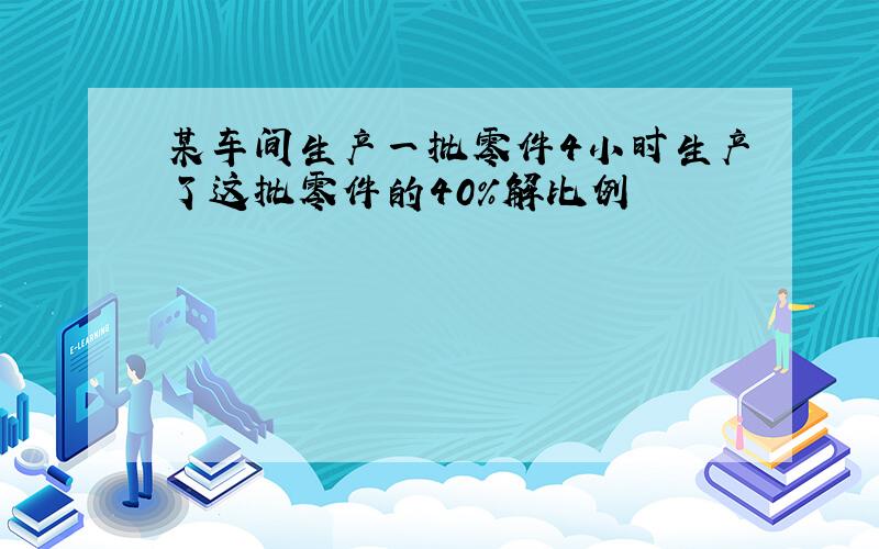 某车间生产一批零件4小时生产了这批零件的40%解比例