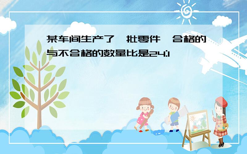 某车间生产了一批零件,合格的与不合格的数量比是24:1