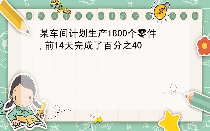 某车间计划生产1800个零件,前14天完成了百分之40