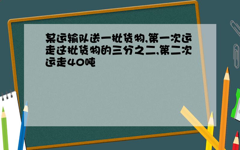 某运输队送一批货物,第一次运走这批货物的三分之二,第二次运走40吨