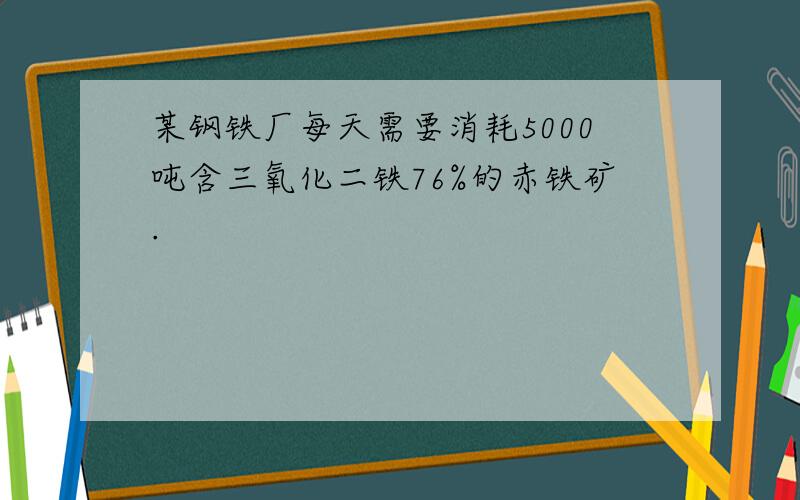 某钢铁厂每天需要消耗5000吨含三氧化二铁76%的赤铁矿.