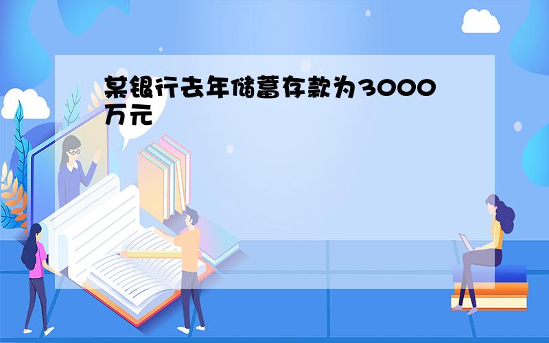 某银行去年储蓄存款为3000万元