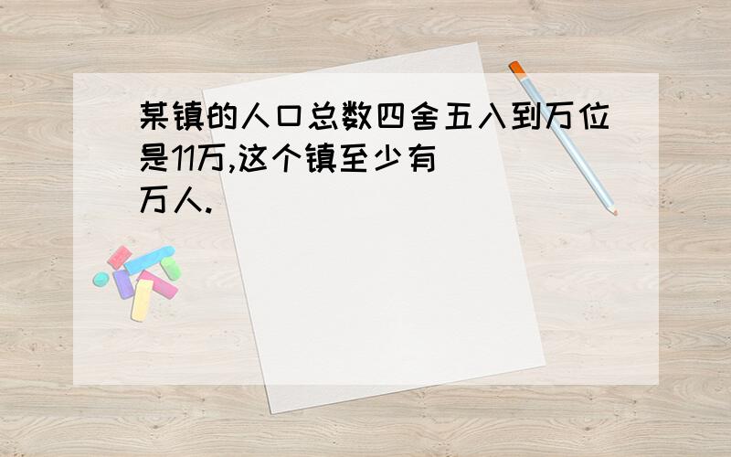 某镇的人口总数四舍五入到万位是11万,这个镇至少有( )万人.