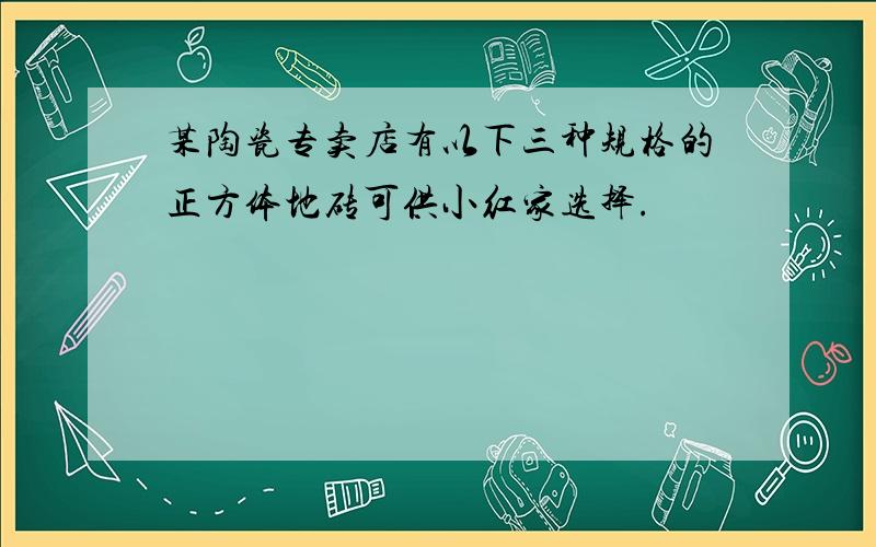 某陶瓷专卖店有以下三种规格的正方体地砖可供小红家选择.