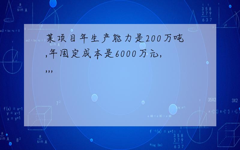 某项目年生产能力是200万吨,年固定成本是6000万元,,,,