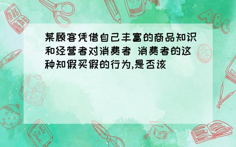 某顾客凭借自己丰富的商品知识和经营者对消费者 消费者的这种知假买假的行为,是否该