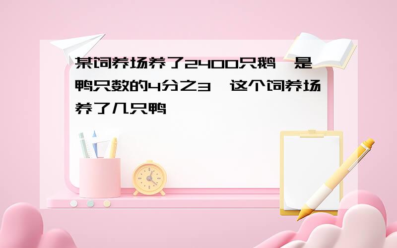 某饲养场养了2400只鹅,是鸭只数的4分之3,这个饲养场养了几只鸭