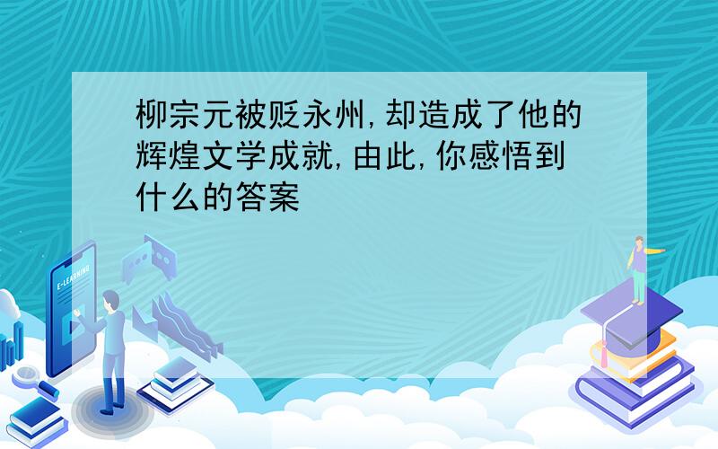 柳宗元被贬永州,却造成了他的辉煌文学成就,由此,你感悟到什么的答案