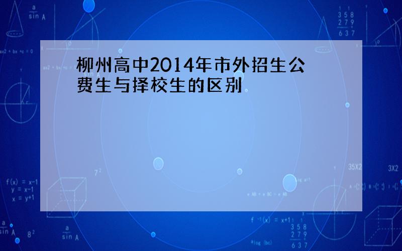 柳州高中2014年市外招生公费生与择校生的区别