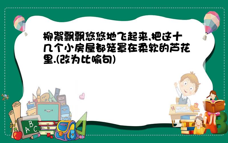 柳絮飘飘悠悠地飞起来,把这十几个小房屋都笼罩在柔软的芦花里.(改为比喻句)