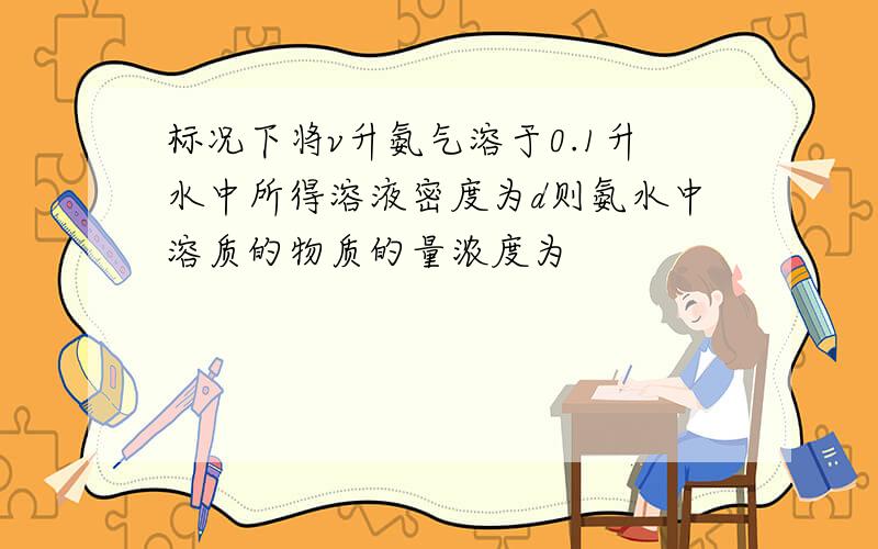 标况下将v升氨气溶于0.1升水中所得溶液密度为d则氨水中溶质的物质的量浓度为