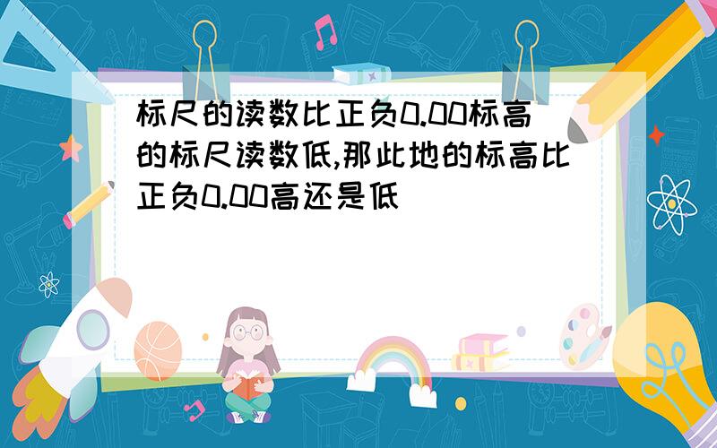 标尺的读数比正负0.00标高的标尺读数低,那此地的标高比正负0.00高还是低