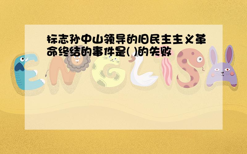 标志孙中山领导的旧民主主义革命终结的事件是( )的失败