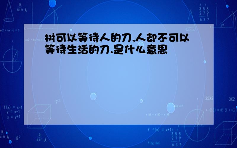 树可以等待人的刀,人却不可以等待生活的刀.是什么意思