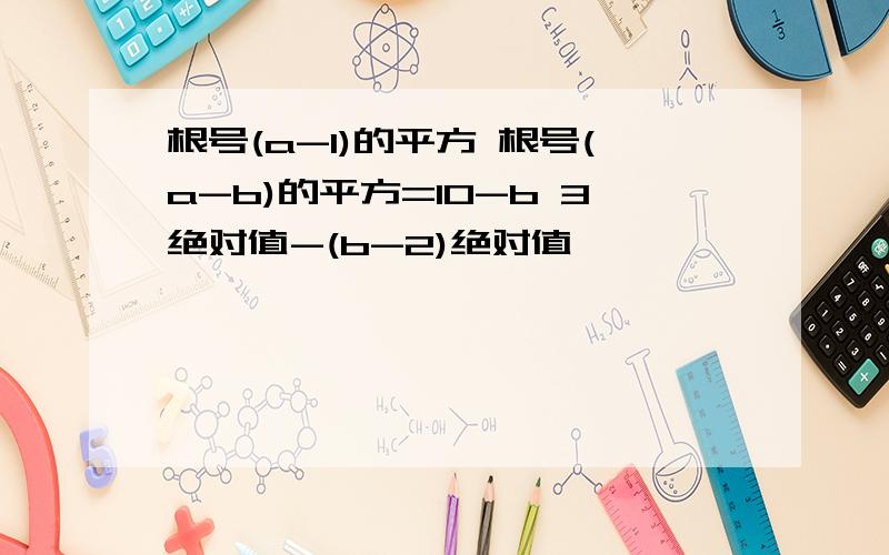 根号(a-1)的平方 根号(a-b)的平方=10-b 3绝对值-(b-2)绝对值