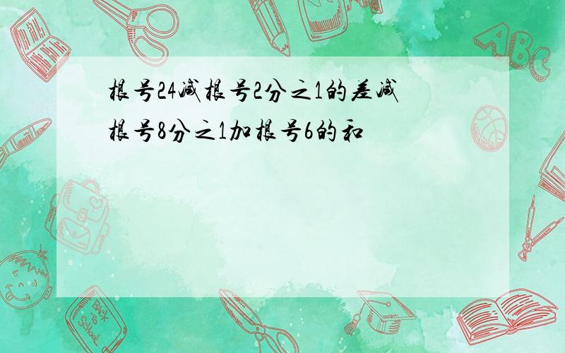 根号24减根号2分之1的差减根号8分之1加根号6的和