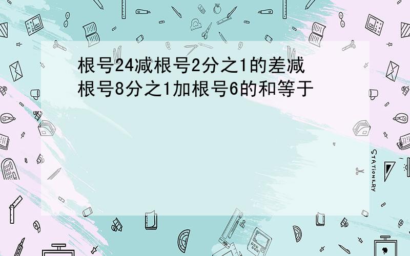 根号24减根号2分之1的差减根号8分之1加根号6的和等于