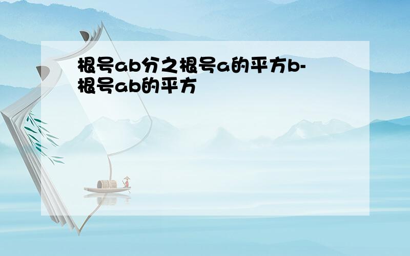 根号ab分之根号a的平方b-根号ab的平方