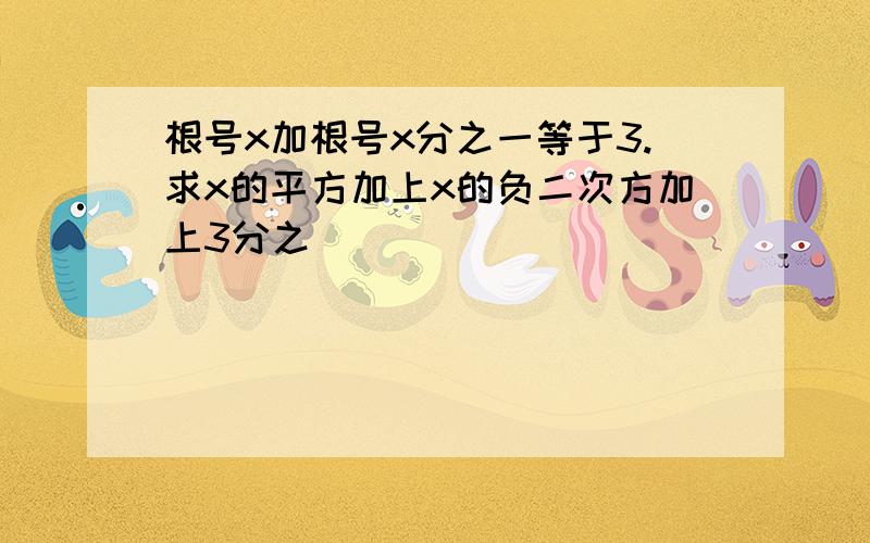 根号x加根号x分之一等于3.求x的平方加上x的负二次方加上3分之