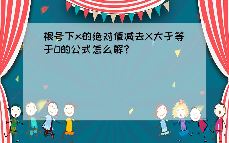 根号下x的绝对值减去X大于等于0的公式怎么解?