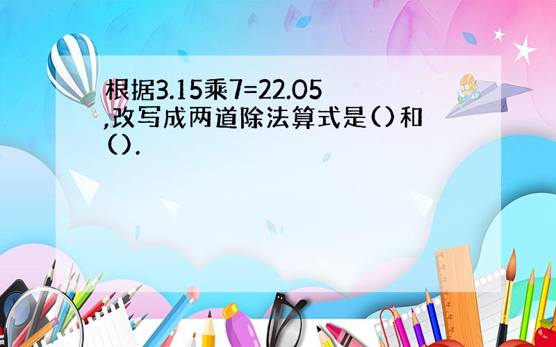 根据3.15乘7=22.05,改写成两道除法算式是()和().