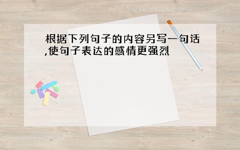 根据下列句子的内容另写一句话,使句子表达的感情更强烈