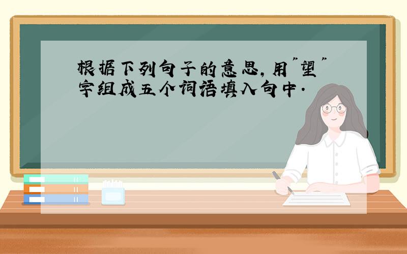 根据下列句子的意思,用"望"字组成五个词语填入句中.