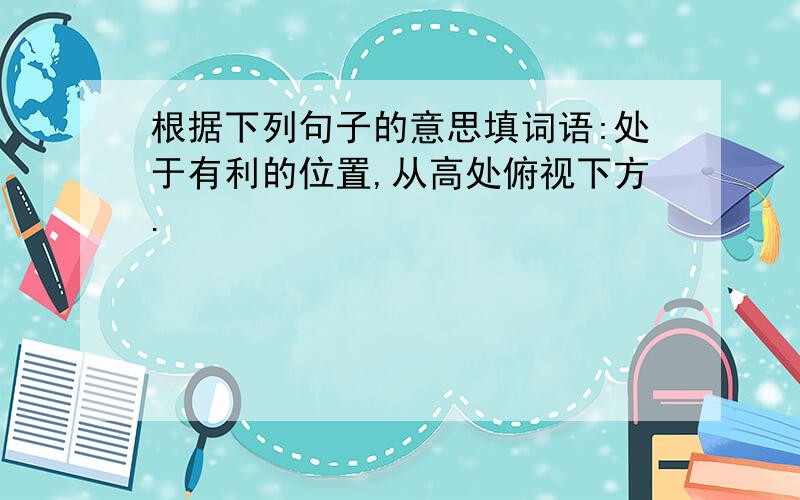 根据下列句子的意思填词语:处于有利的位置,从高处俯视下方.