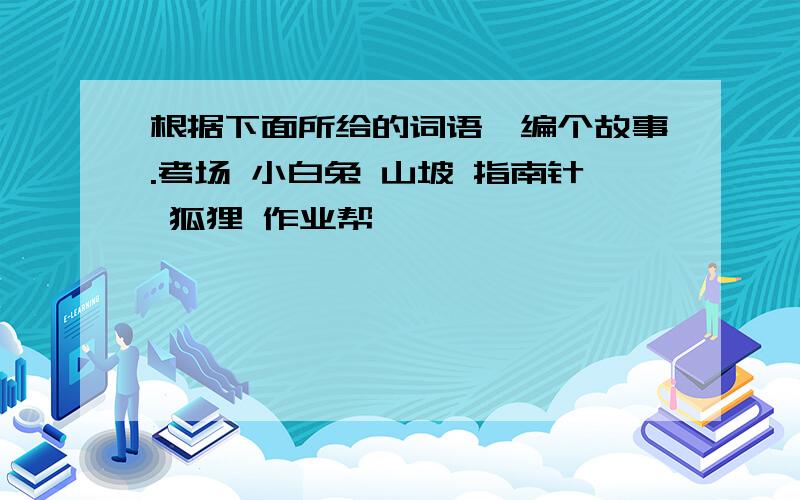 根据下面所给的词语,编个故事.考场 小白兔 山坡 指南针 狐狸 作业帮