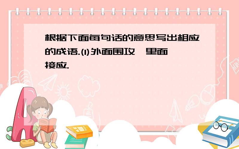 根据下面每句话的意思写出相应的成语.(1)外面围攻,里面接应.