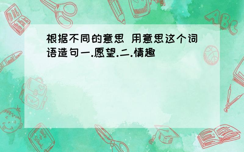 根据不同的意思 用意思这个词语造句一.愿望.二.情趣