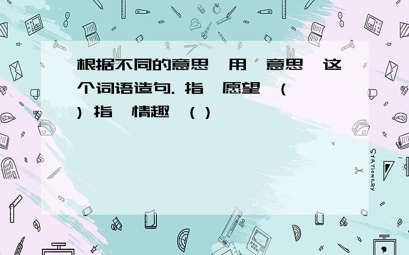 根据不同的意思,用"意思"这个词语造句. 指"愿望"( ) 指"情趣"( )