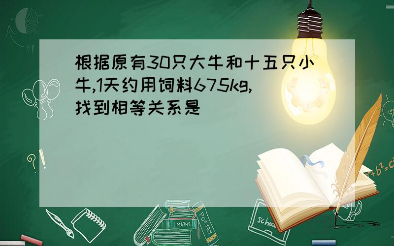 根据原有30只大牛和十五只小牛,1天约用饲料675kg,找到相等关系是