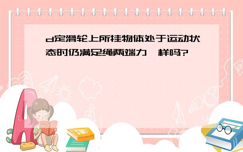 d定滑轮上所挂物体处于运动状态时仍满足绳两端力一样吗?